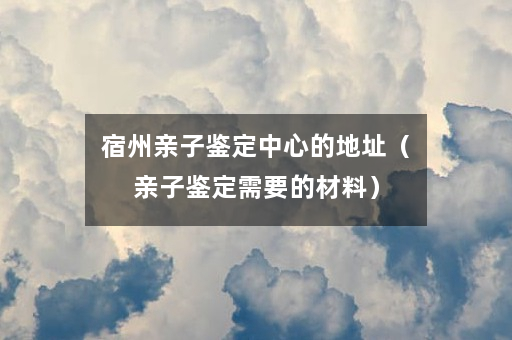宿州亲子鉴定中心的地址（亲子鉴定需要的材料）
