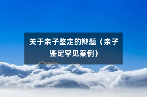 关于亲子鉴定的辩题（亲子鉴定罕见案例）