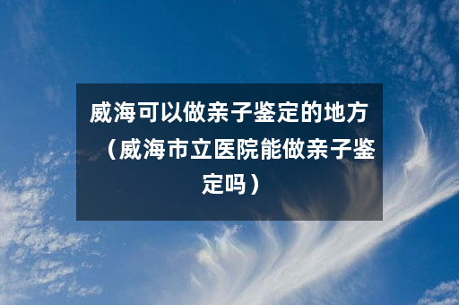 威海可以做亲子鉴定的地方（威海市立医院能做亲子鉴定吗）