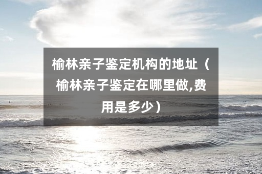 榆林亲子鉴定机构的地址（榆林亲子鉴定在哪里做,费用是多少）