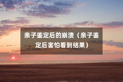 亲子鉴定后的崩溃（亲子鉴定后害怕看到结果）