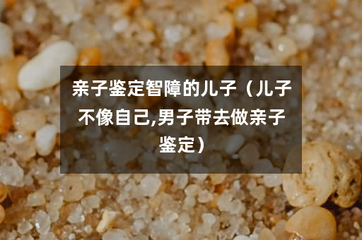 亲子鉴定智障的儿子（儿子不像自己,男子带去做亲子鉴定）