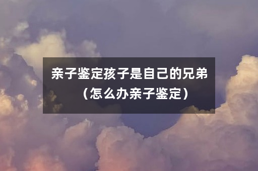 亲子鉴定孩子是自己的兄弟（怎么办亲子鉴定）