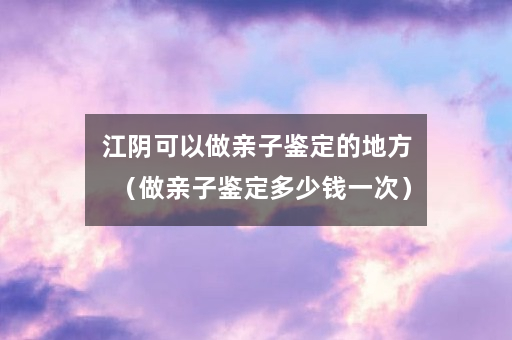 江阴可以做亲子鉴定的地方（做亲子鉴定多少钱一次）