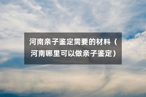 河南亲子鉴定需要的材料（河南哪里可以做亲子鉴定）