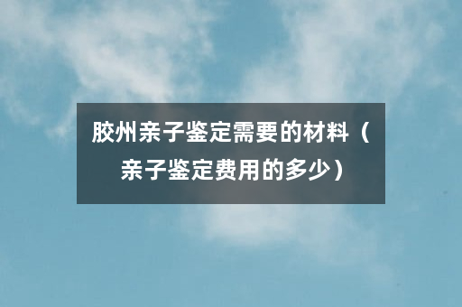 胶州亲子鉴定需要的材料（亲子鉴定费用的多少）