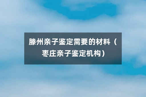 滕州亲子鉴定需要的材料（枣庄亲子鉴定机构）