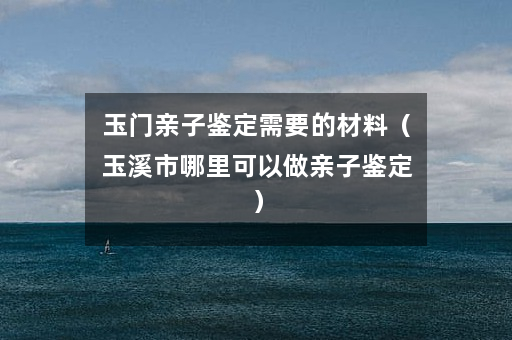 玉门亲子鉴定需要的材料（玉溪市哪里可以做亲子鉴定）
