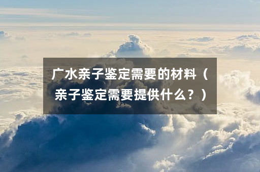 广水亲子鉴定需要的材料（亲子鉴定需要提供什么？）