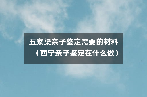 五家渠亲子鉴定需要的材料（西宁亲子鉴定在什么做）