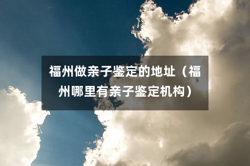 福州做亲子鉴定的地址（福州哪里有亲子鉴定机构）