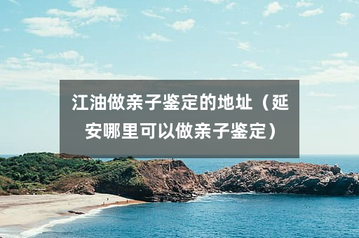 江油做亲子鉴定的地址（延安哪里可以做亲子鉴定）