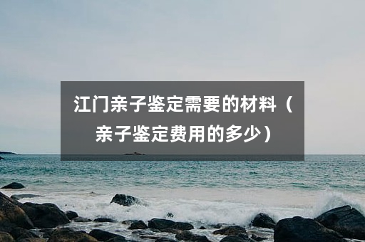 江门亲子鉴定需要的材料（亲子鉴定费用的多少）