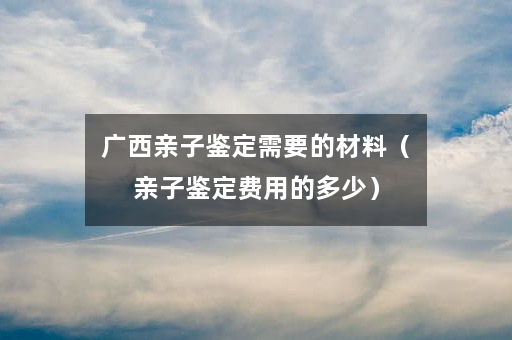 广西亲子鉴定需要的材料（亲子鉴定费用的多少）