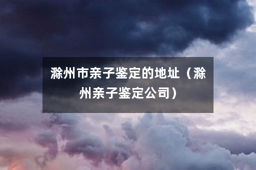 滁州市亲子鉴定的地址（滁州亲子鉴定公司）