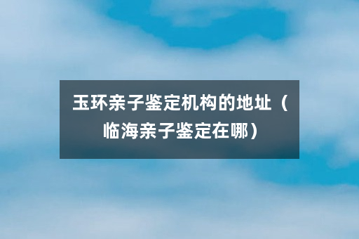 玉环亲子鉴定机构的地址（临海亲子鉴定在哪）