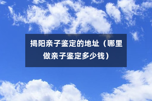 揭阳亲子鉴定的地址（哪里做亲子鉴定多少钱）