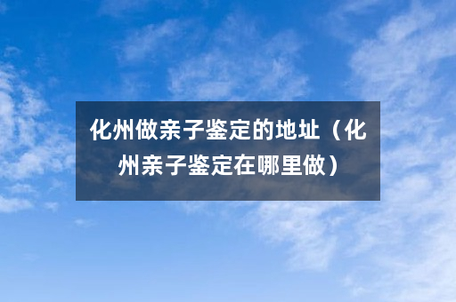 化州做亲子鉴定的地址（化州亲子鉴定在哪里做）