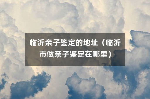 临沂亲子鉴定的地址（临沂市做亲子鉴定在哪里）