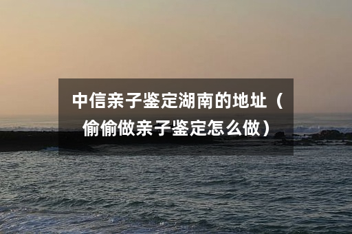 中信亲子鉴定湖南的地址（偷偷做亲子鉴定怎么做）