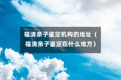 福清亲子鉴定机构的地址（福清亲子鉴定在什么地方）