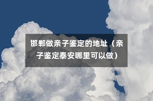 邯郸做亲子鉴定的地址（亲子鉴定泰安哪里可以做）